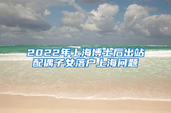 2022年上海博士后出站配偶子女落户上海问题