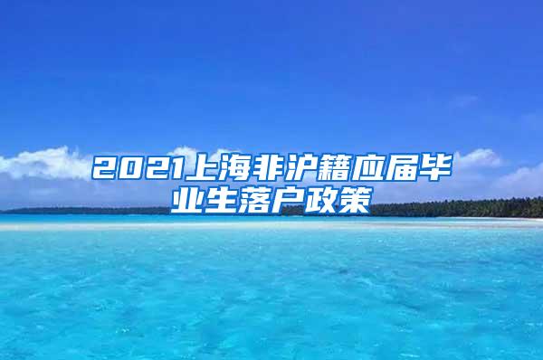 2021上海非沪籍应届毕业生落户政策