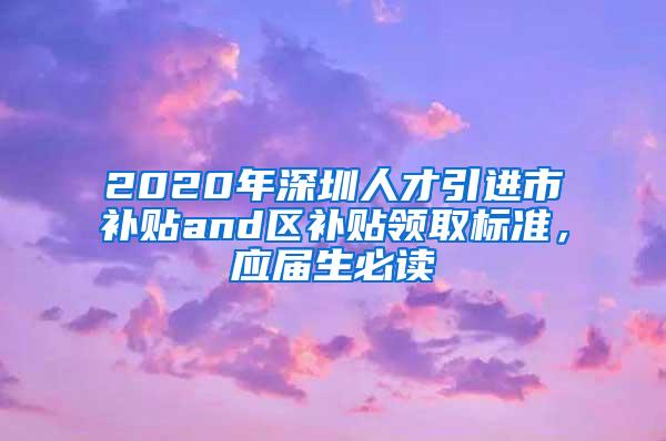 2020年深圳人才引进市补贴and区补贴领取标准，应届生必读