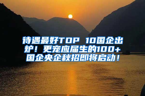 待遇最好TOP 10国企出炉！更宠应届生的100+国企央企秋招即将启动！