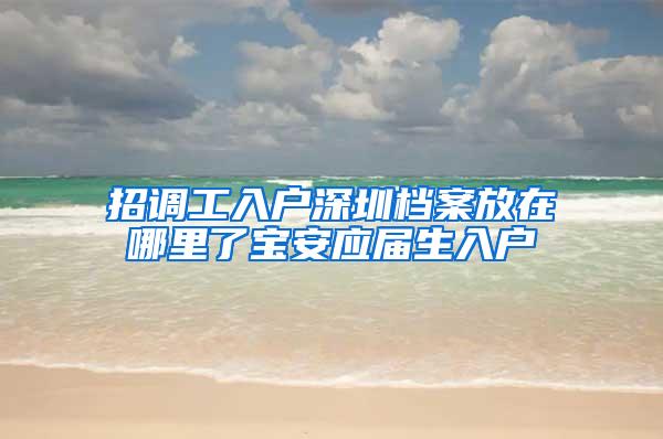 招调工入户深圳档案放在哪里了宝安应届生入户