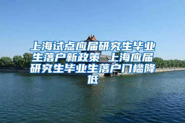 上海试点应届研究生毕业生落户新政策 上海应届研究生毕业生落户门槛降低