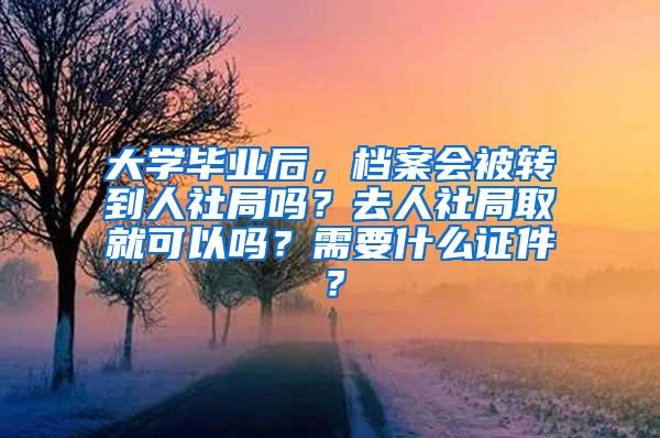 大学毕业后，档案会被转到人社局吗？去人社局取就可以吗？需要什么证件？