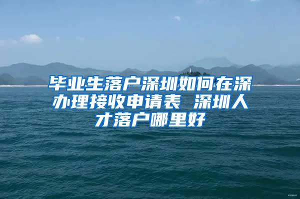 毕业生落户深圳如何在深办理接收申请表 深圳人才落户哪里好