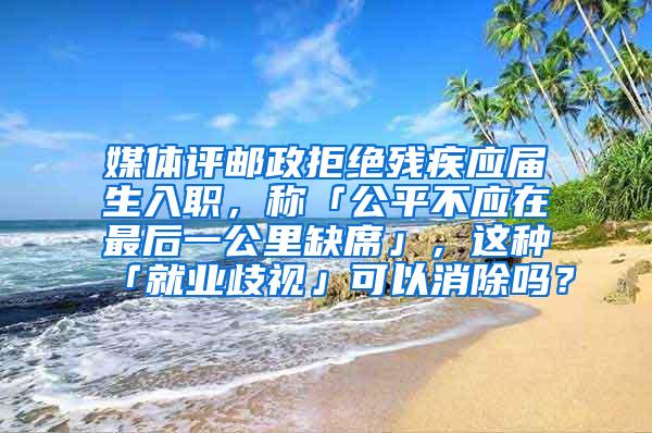 媒体评邮政拒绝残疾应届生入职，称「公平不应在最后一公里缺席」，这种「就业歧视」可以消除吗？