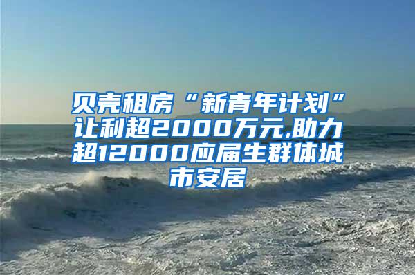 贝壳租房“新青年计划”让利超2000万元,助力超12000应届生群体城市安居