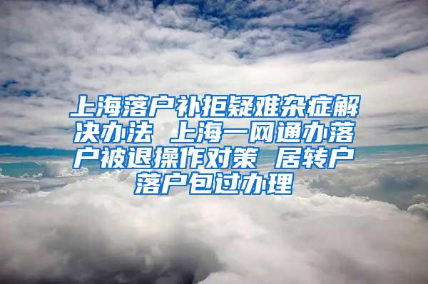 上海落户补拒疑难杂症解决办法 上海一网通办落户被退操作对策 居转户落户包过办理