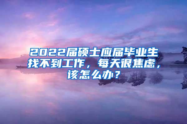 2022届硕士应届毕业生找不到工作，每天很焦虑，该怎么办？