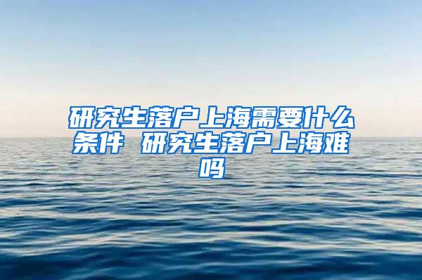 研究生落户上海需要什么条件 研究生落户上海难吗