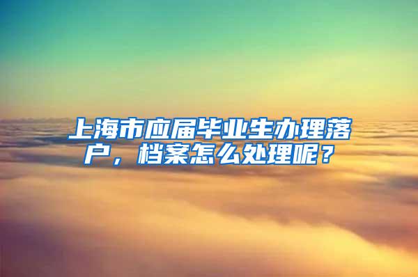 上海市应届毕业生办理落户，档案怎么处理呢？