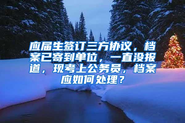 应届生签订三方协议，档案已寄到单位，一直没报道，现考上公务员，档案应如何处理？