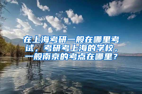 在上海考研一般在哪里考试，考研考上海的学校，一般南京的考点在哪里？