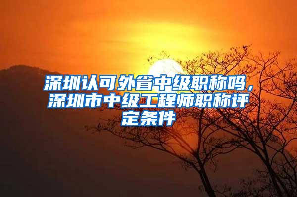 深圳认可外省中级职称吗，深圳市中级工程师职称评定条件