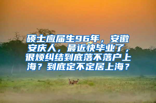 硕士应届生96年,安徽安庆人,最近快毕业了,很烦纠结到底落不落户上海?到底定不定居上海?