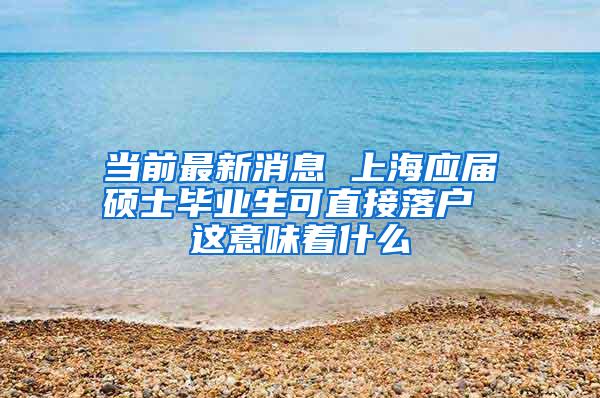 当前最新消息 上海应届硕士毕业生可直接落户 这意味着什么