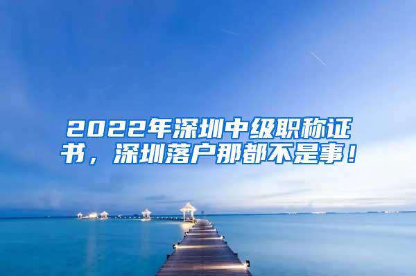 2022年深圳中级职称证书，深圳落户那都不是事！