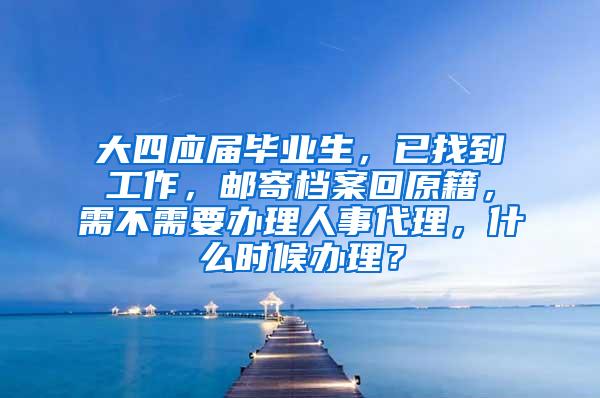 大四应届毕业生，已找到工作，邮寄档案回原籍，需不需要办理人事代理，什么时候办理？