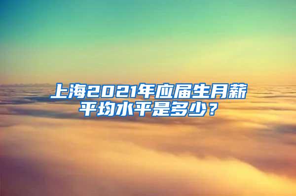 上海2021年应届生月薪平均水平是多少？