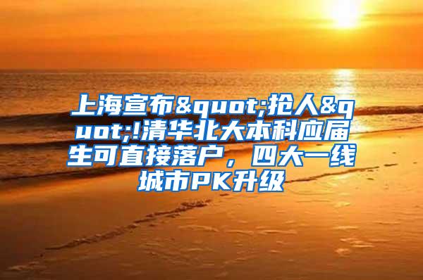 上海宣布"抢人"!清华北大本科应届生可直接落户，四大一线城市PK升级