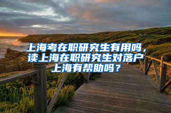 上海考在职研究生有用吗，读上海在职研究生对落户上海有帮助吗？