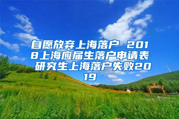 自愿放弃上海落户 2018上海应届生落户申请表 研究生上海落户失败2019