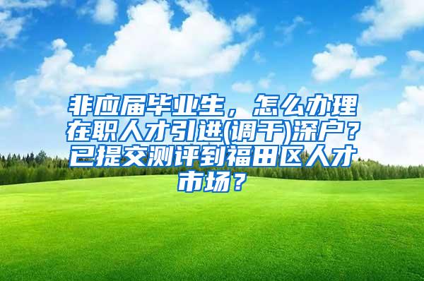 非应届毕业生，怎么办理在职人才引进(调干)深户？已提交测评到福田区人才市场？