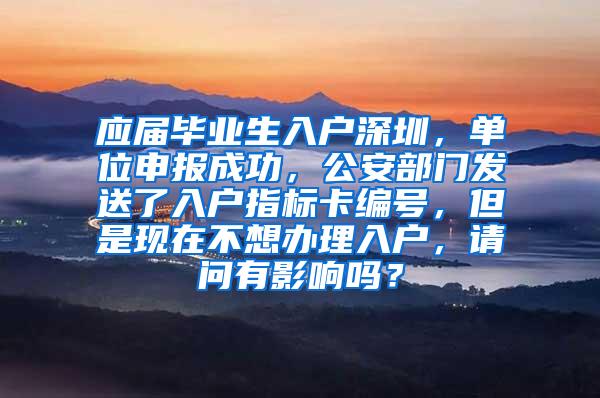 应届毕业生入户深圳，单位申报成功，公安部门发送了入户指标卡编号，但是现在不想办理入户，请问有影响吗？