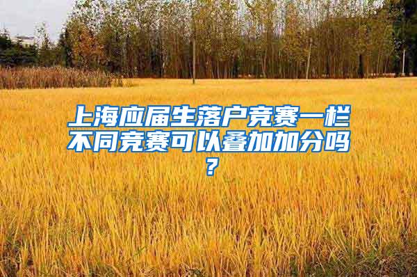 上海应届生落户竞赛一栏不同竞赛可以叠加加分吗？