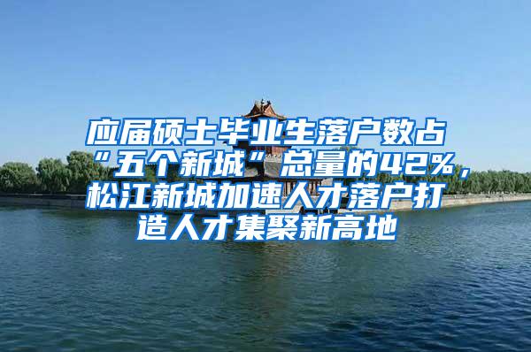 应届硕士毕业生落户数占“五个新城”总量的42%，松江新城加速人才落户打造人才集聚新高地