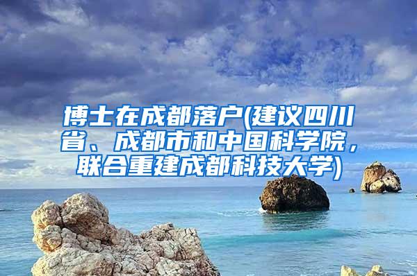 博士在成都落户(建议四川省、成都市和中国科学院，联合重建成都科技大学)