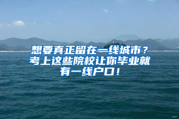 想要真正留在一线城市？考上这些院校让你毕业就有一线户口！