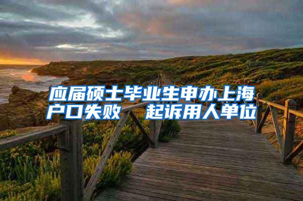 应届硕士毕业生申办上海户口失败  起诉用人单位