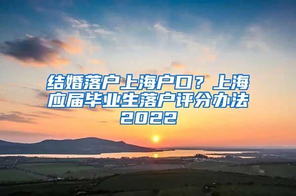 结婚落户上海户口？上海应届毕业生落户评分办法2022