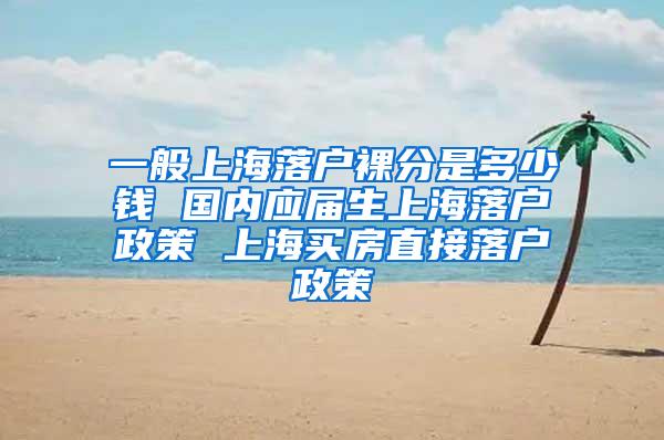 一般上海落户裸分是多少钱 国内应届生上海落户政策 上海买房直接落户政策