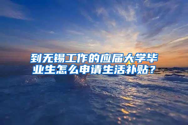 到无锡工作的应届大学毕业生怎么申请生活补贴？