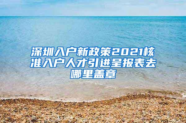 深圳入户新政策2021核准入户人才引进呈报表去哪里盖章