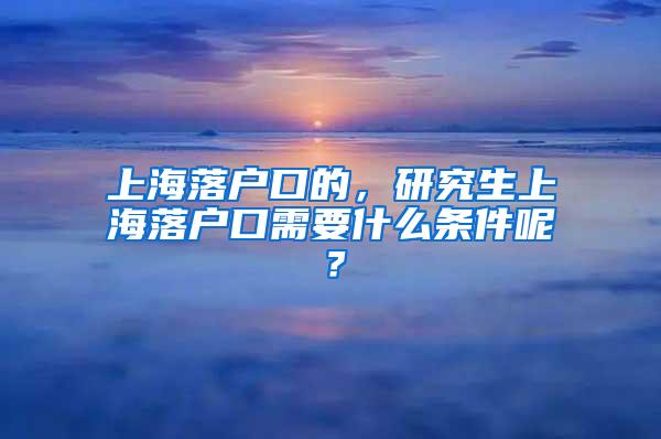 上海落户口的，研究生上海落户口需要什么条件呢？