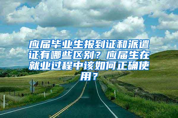 应届毕业生报到证和派遣证有哪些区别？应届生在就业过程中该如何正确使用？