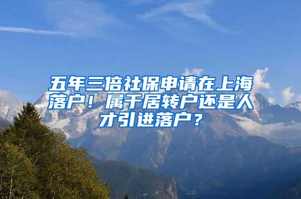 五年三倍社保申请在上海落户！属于居转户还是人才引进落户？