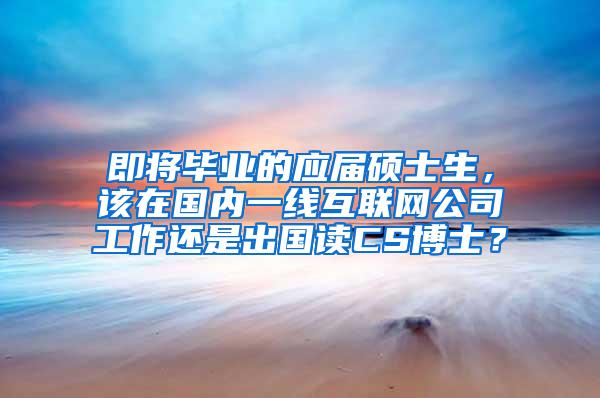 即将毕业的应届硕士生，该在国内一线互联网公司工作还是出国读CS博士？