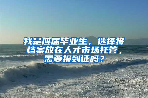 我是应届毕业生，选择将档案放在人才市场托管，需要报到证吗？