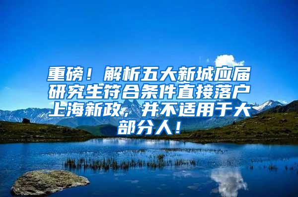 重磅！解析五大新城应届研究生符合条件直接落户上海新政，并不适用于大部分人！