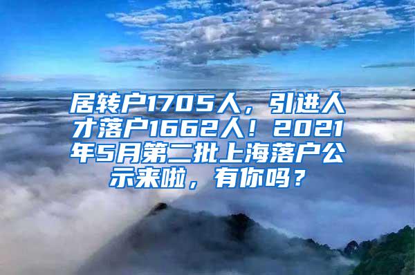 居转户1705人，引进人才落户1662人！2021年5月第二批上海落户公示来啦，有你吗？