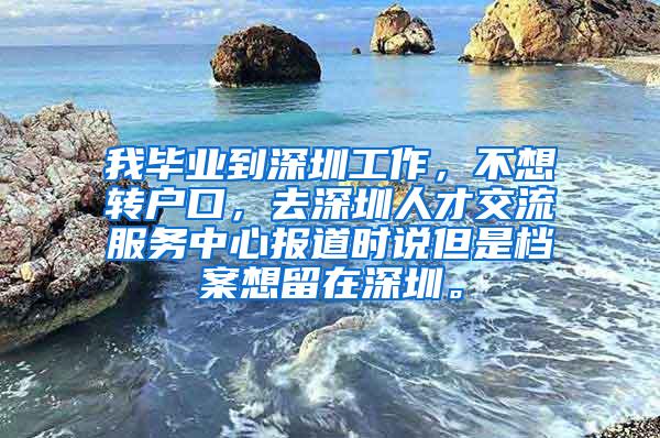 我毕业到深圳工作，不想转户口，去深圳人才交流服务中心报道时说但是档案想留在深圳。