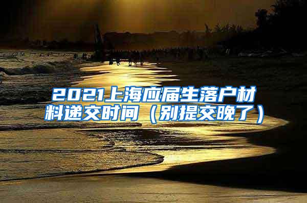 2021上海应届生落户材料递交时间（别提交晚了）