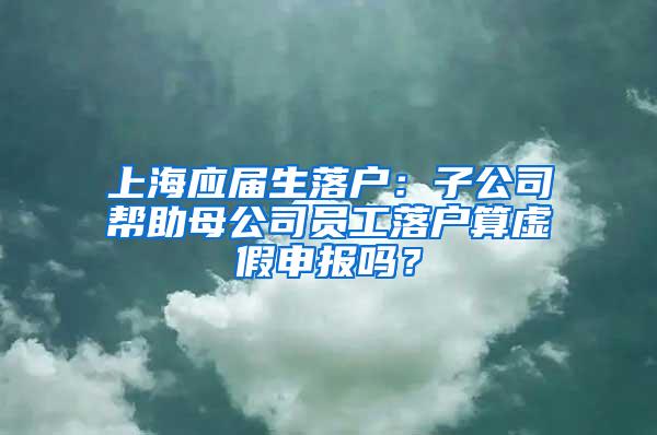 上海应届生落户：子公司帮助母公司员工落户算虚假申报吗？