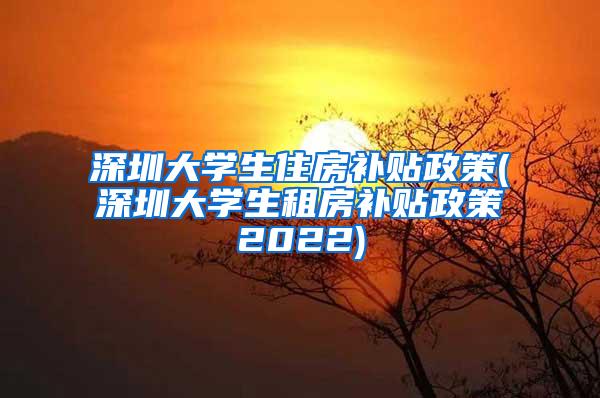 深圳大学生住房补贴政策(深圳大学生租房补贴政策2022)