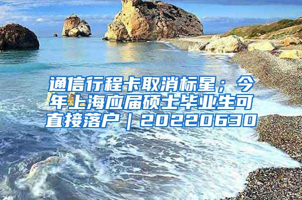 通信行程卡取消标星；今年上海应届硕士毕业生可直接落户｜20220630