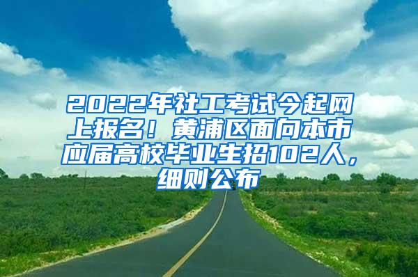 2022年社工考试今起网上报名！黄浦区面向本市应届高校毕业生招102人，细则公布→