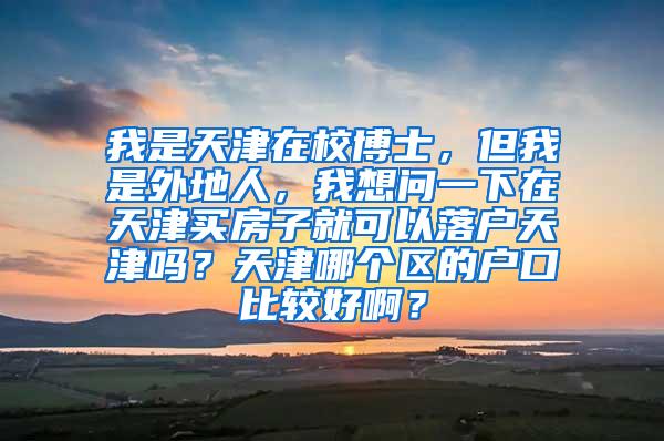 我是天津在校博士，但我是外地人，我想问一下在天津买房子就可以落户天津吗？天津哪个区的户口比较好啊？